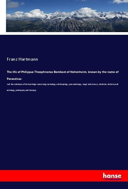 The life of Philippus Theophrastus Bombast of Hohenheim, known by the name of Paracelsus:: And the substance of his teachings concerning cosmology, anthropology, pneumatology, magic and sorcery, medicine, alchemy and astrology, philosophy and theosop