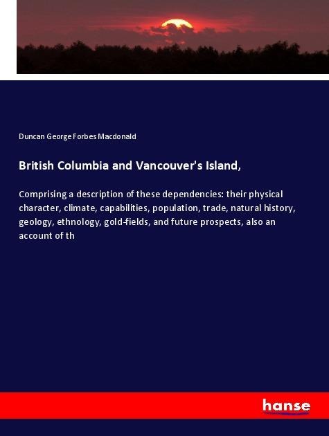 British Columbia and Vancouvers Island,: Comprising a description of these dependencies: their physical character, climate, capabilities, population, trade, natural history, geology, ethnology, gold-fields, and future prospects, also an account of th