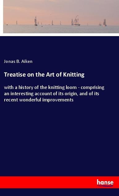 Treatise on the Art of Knitting: with a history of the knitting loom - comprising an interesting account of its origin, and of its recent wonderful improvements