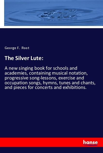 The Silver Lute:: A new singing book for schools and academies, containing musical notation, progressive song-lessons, exercise and occupation songs, hymns, tunes and chants, and pieces for concerts and exhibitions.