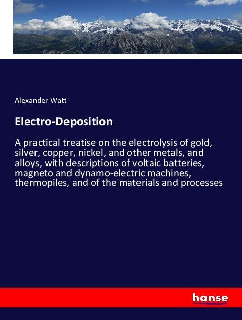 Electro-Deposition: A practical treatise on the electrolysis of gold, silver, copper, nickel, and other metals, and alloys, with descriptions of voltaic batteries, magneto and dynamo-electric machines, thermopiles, and of the materials and processes