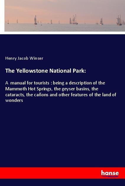 The Yellowstone National Park:: A  manual for tourists : being a description of the Mammoth Hot Springs, the geyser basins, the cataracts, the cañons and other features of the land of wonders