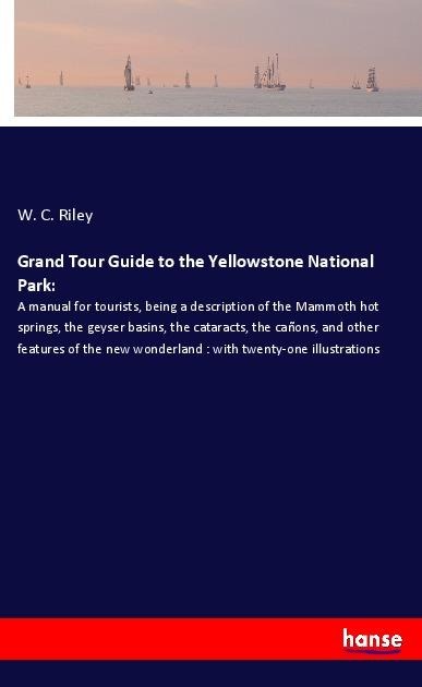 Grand Tour Guide to the Yellowstone National Park:: A manual for tourists, being a description of the Mammoth hot springs, the geyser basins, the cataracts, the cañons, and other features of the new wonderland : with twenty-one illustrations