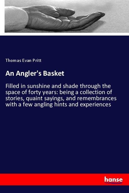 An Anglers Basket: Filled in sunshine and shade through the space of forty years: being a collection of stories, quaint sayings, and remembrances with a few angling hints and experiences
