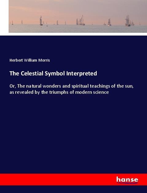The Celestial Symbol Interpreted: Or, The natural wonders and spiritual teachings of the sun, as revealed by the triumphs of modern science
