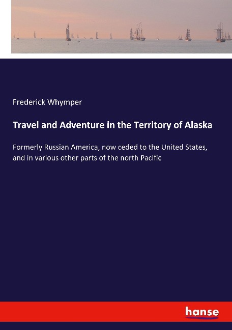 Travel and Adventure in the Territory of Alaska: Formerly Russian America, now ceded to the United States, and in various other parts of the north Pacific