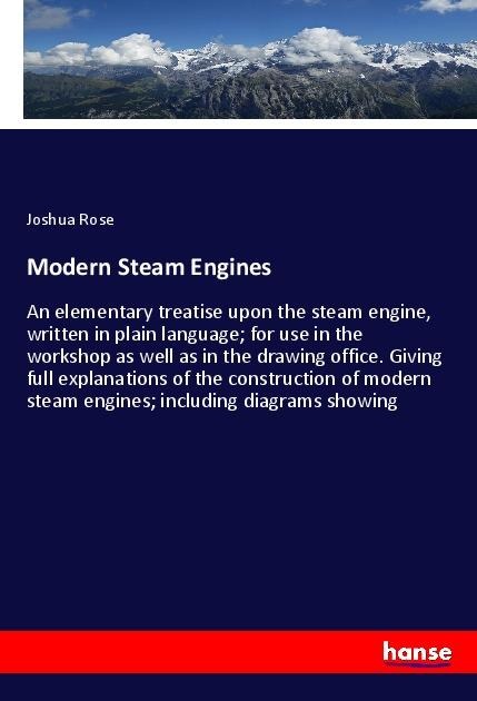 Modern Steam Engines: An elementary treatise upon the steam engine, written in plain language; for use in the workshop as well as in the drawing office. Giving full explanations of the construction of modern steam engines; including diagrams showing