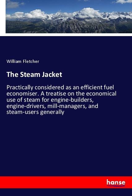 The Steam Jacket: Practically considered as an efficient fuel economiser. A treatise on the economical use of steam for engine-builders, engine-drivers, mill-managers, and steam-users generally