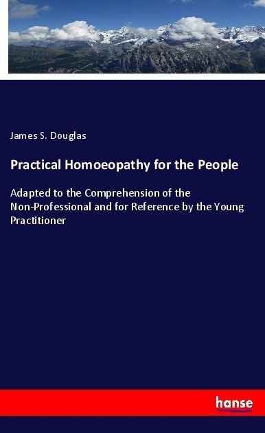 Practical Homoeopathy for the People: Adapted to the Comprehension of the Non-Professional and for Reference by the Young Practitioner
