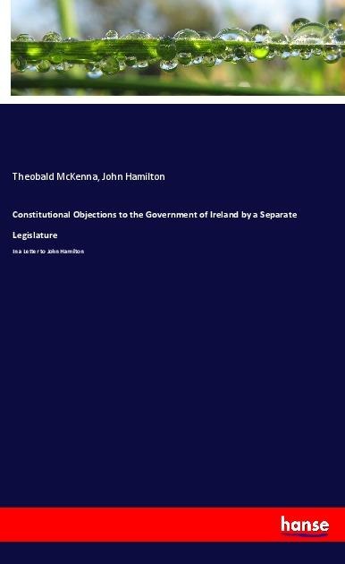 Constitutional Objections to the Government of Ireland by a Separate Legislature: In a Letter to John Hamilton