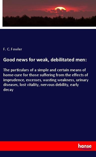 Good news for weak, debilitated men:: The particulars of a simple and certain means of home-cure for those suffering from the effects of imprudence, excesses, wasting weakness, urinary diseases, lost vitality, nervous debility, early decay