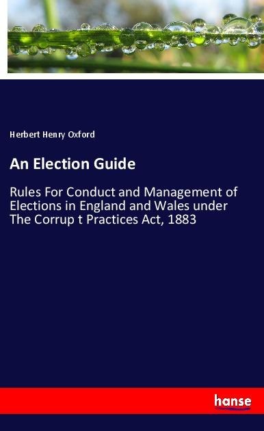 An Election Guide: Rules For Conduct and Management of Elections in England and Wales under The Corrup t Practices Act, 1883
