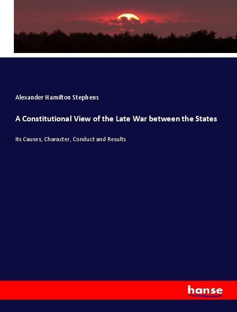 A Constitutional View of the Late War between the States: Its Causes, Character, Conduct and Results