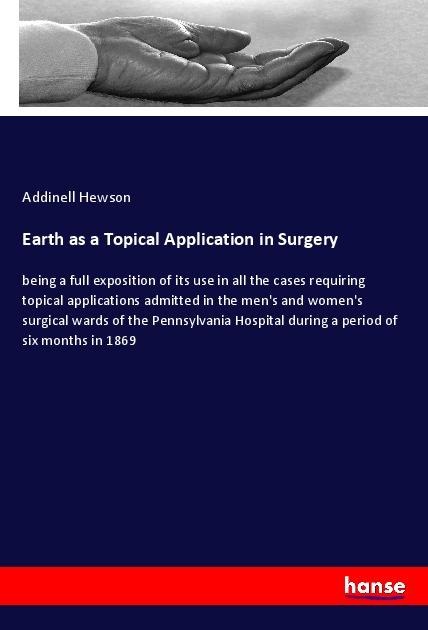 Earth as a Topical Application in Surgery: being a full exposition of its use in all the cases requiring topical applications admitted in the mens and womens surgical wards of the Pennsylvania Hospital during a period of six months in 1869