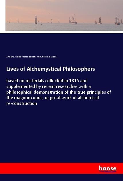 Lives of Alchemystical Philosophers: based on materials collected in 1815 and supplemented by recent researches with a philosophical demonstration of the true principles of the magnum opus, or great work of alchemical re-construction