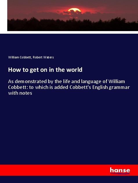 How to get on in the world: As demonstrated by the life and language of William Cobbett: to which is added Cobbetts English grammar with notes