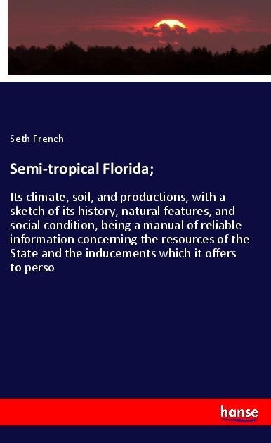 Semi-tropical Florida;: Its climate, soil, and productions, with a sketch of its history, natural features, and social condition, being a manual of reliable information concerning the resources of the State and the inducements which it offers to perso