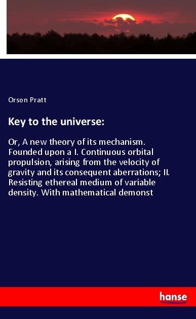 Key to the universe:: Or, A new theory of its mechanism. Founded upon a I. Continuous orbital propulsion, arising from the velocity of gravity and its consequent aberrations; II. Resisting ethereal medium of variable density. With mathematical demonst