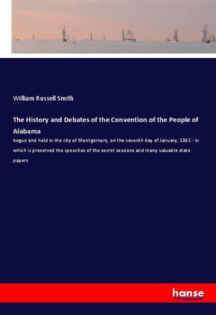 The History and Debates of the Convention of the People of Alabama: begun and held in the city of Montgomery, on the seventh day of January, 1861 - in which is preserved the speeches of the secret sessions and many valuable state papers