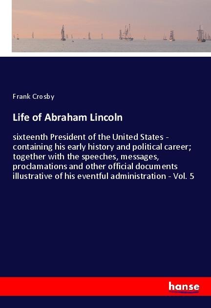Life of Abraham Lincoln: sixteenth President of the United States - containing his early history and political career; together with the speeches, messages, proclamations and other official documents illustrative of his eventful administration - Vol. 5