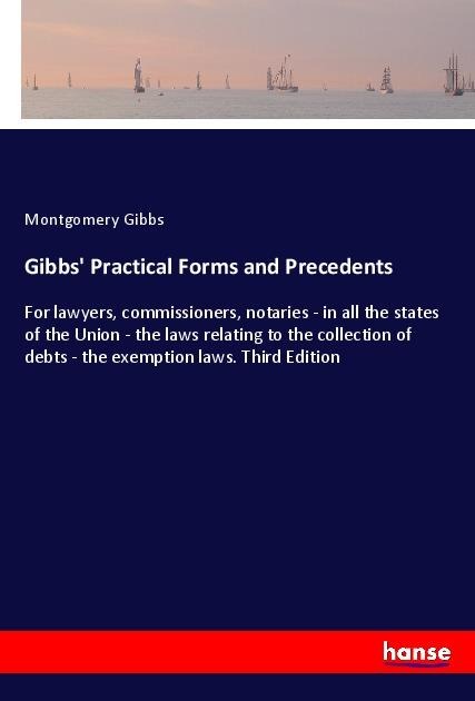 Gibbs Practical Forms and Precedents: For lawyers, commissioners, notaries - in all the states of the Union - the laws relating to the collection of debts - the exemption laws. Third Edition