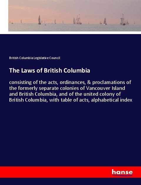 The Laws of British Columbia: consisting of the acts, ordinances, & proclamations of the formerly separate colonies of Vancouver Island and British Columbia, and of the united colony of British Columbia, with table of acts, alphabetical index