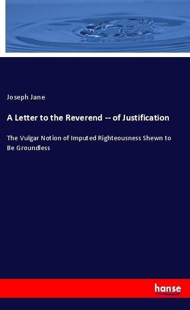 A Letter to the Reverend -- of Justification: The Vulgar Notion of Imputed Righteousness Shewn to Be Groundless