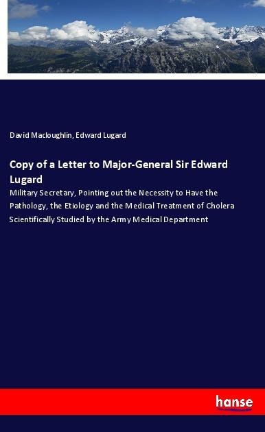 Copy of a Letter to Major-General Sir Edward Lugard: Military Secretary, Pointing out the Necessity to Have the Pathology, the Etiology and the Medical Treatment of Cholera Scientifically Studied by the Army Medical Department