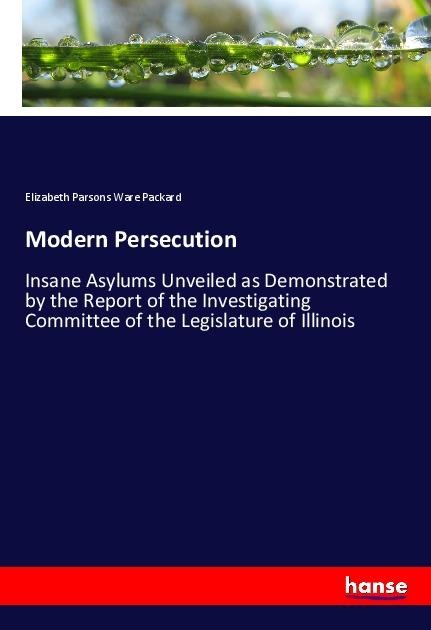 Modern Persecution: Insane Asylums Unveiled as Demonstrated by the Report of the Investigating Committee of the Legislature of Illinois