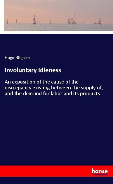 Involuntary Idleness: An exposition of the cause of the discrepancy existing between the supply of, and the demand for labor and its products
