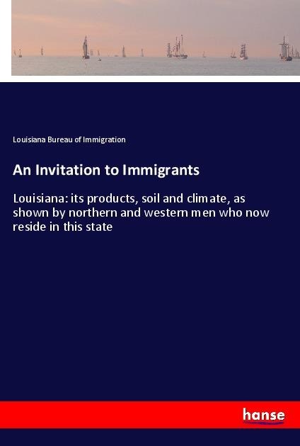An Invitation to Immigrants: Louisiana: its products, soil and climate, as shown by northern and western men who now reside in this state