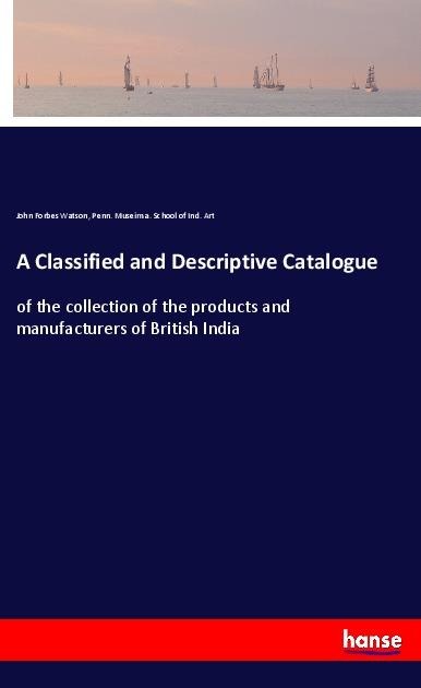 A Classified and Descriptive Catalogue: of the collection of the products and manufacturers of British India