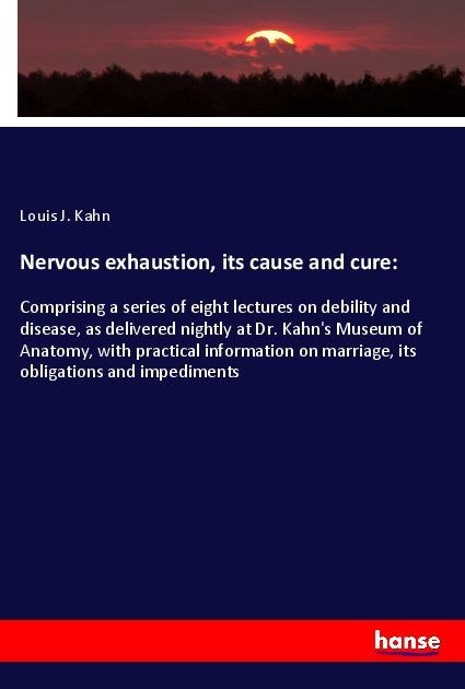 Nervous exhaustion, its cause and cure:: Comprising a series of eight lectures on debility and disease, as delivered nightly at Dr. Kahns Museum of Anatomy, with practical information on marriage, its obligations and impediments