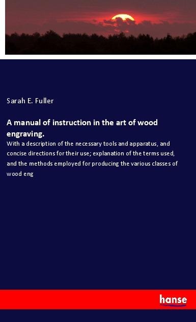 A manual of instruction in the art of wood engraving.: With a description of the necessary tools and apparatus, and concise directions for their use; explanation of the terms used, and the methods employed for producing the various classes of wood eng