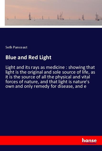 Blue and Red Light: Light and its rays as medicine : showing that light is the original and sole source of life, as it is the source of all the physical and vital forces of nature, and that light is natures own and only remedy for disease, and e