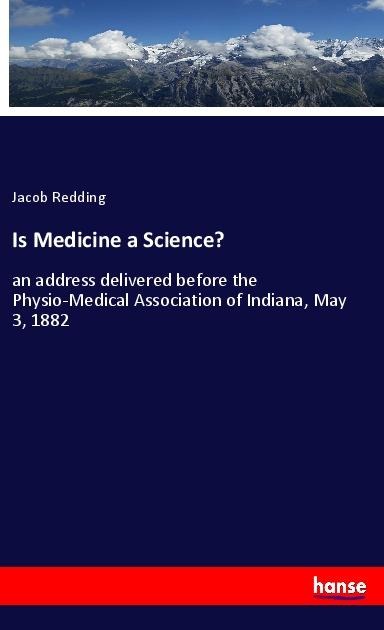 Is Medicine a Science?: an address delivered before the Physio-Medical Association of Indiana, May 3, 1882