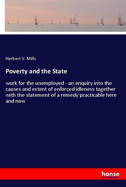 Poverty and the State: work for the unemployed - an enquiry into the causes and extent of enforced idleness together with the statement of a remedy practicable here and now