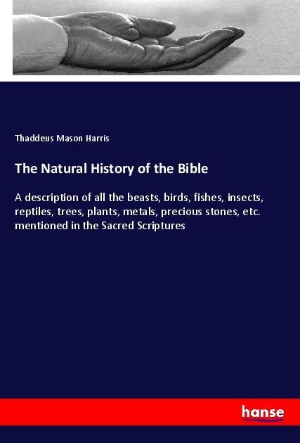The Natural History of the Bible: A description of all the beasts, birds, fishes, insects, reptiles, trees, plants, metals, precious stones, etc. mentioned in the Sacred Scriptures
