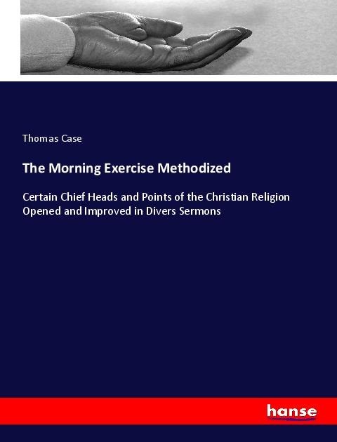 The Morning Exercise Methodized: Certain Chief Heads and Points of the Christian Religion Opened and Improved in Divers Sermons