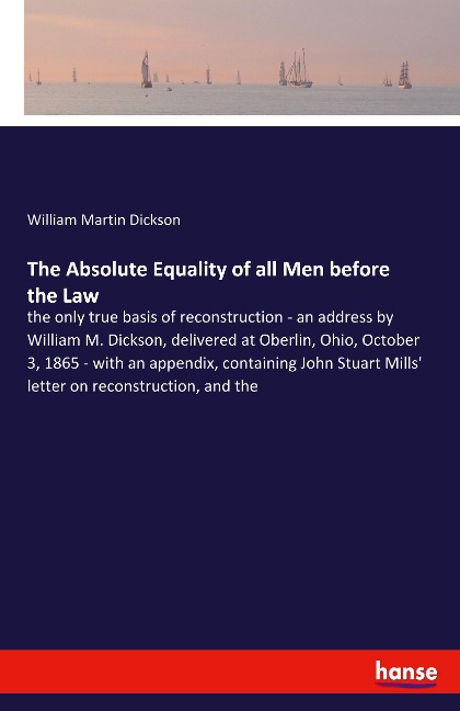 The Absolute Equality of all Men before the Law: the only true basis of reconstruction - an address by William M. Dickson, delivered at Oberlin, Ohio, October 3, 1865 - with an appendix, containing John Stuart Mills' letter on reconstruction, and the
