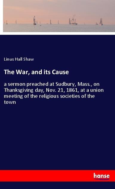 The War, and its Cause: a sermon preached at Sudbury, Mass., on Thanksgiving day, Nov. 21, 1861, at a union meeting of the religious societies of the town