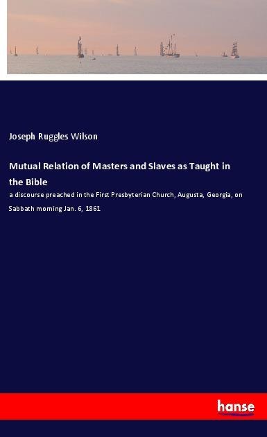Mutual Relation of Masters and Slaves as Taught in the Bible: a discourse preached in the First Presbyterian Church, Augusta, Georgia, on Sabbath morning Jan. 6, 1861