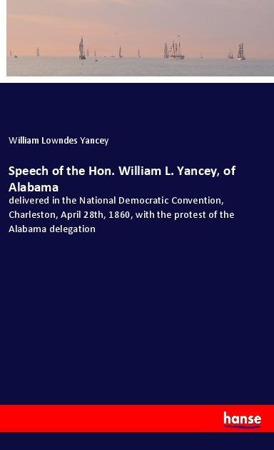 Speech of the Hon. William L. Yancey, of Alabama: delivered in the National Democratic Convention, Charleston, April 28th, 1860, with the protest of the Alabama delegation