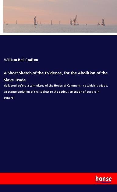 A Short Sketch of the Evidence, for the Abolition of the Slave Trade: delivered before a committee of the House of Commons - to which is added, a recommendation of the subject to the serious attention of people in general