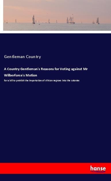 A Country Gentlemans Reasons for Voting against Mr Wilberforces Motion: for a bill to prohibit the importation of African negroes into the colonies