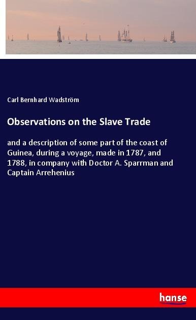 Observations on the Slave Trade: and a description of some part of the coast of Guinea, during a voyage, made in 1787, and 1788, in company with Doctor A. Sparrman and Captain Arrehenius