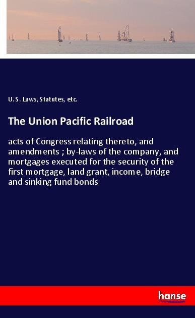 The Union Pacific Railroad: acts of Congress relating thereto, and amendments ; by-laws of the company, and mortgages executed for the security of the first mortgage, land grant, income, bridge and sinking fund bonds