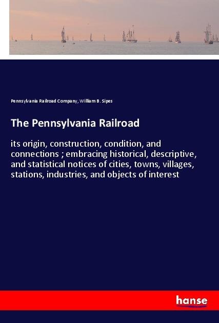 The Pennsylvania Railroad: its origin, construction, condition, and connections ; embracing historical, descriptive, and statistical notices of cities, towns, villages, stations, industries, and objects of interest