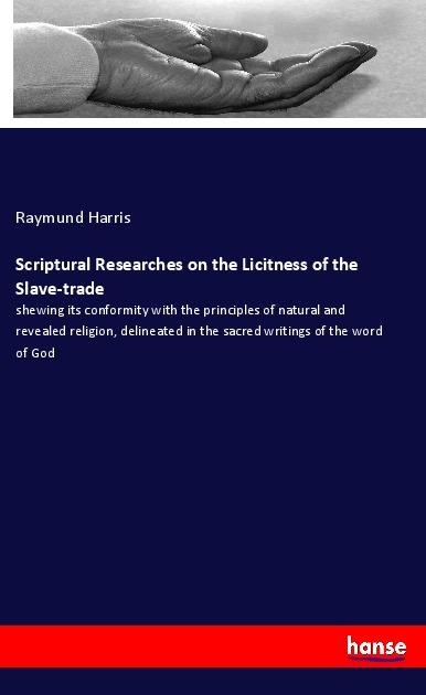 Scriptural Researches on the Licitness of the Slave-trade: shewing its conformity with the principles of natural and revealed religion, delineated in the sacred writings of the word of God