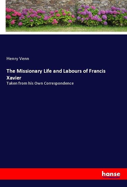 The Missionary Life and Labours of Francis Xavier: Taken from his Own Correspondence